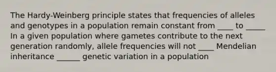 The Hardy-Weinberg principle states that frequencies of alleles and genotypes in a population remain constant from ____ to _____ In a given population where gametes contribute to the next generation randomly, allele frequencies will not ____ Mendelian inheritance ______ genetic variation in a population