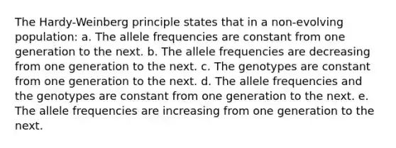 The Hardy-Weinberg principle states that in a non-evolving population: a. The allele frequencies are constant from one generation to the next. b. The allele frequencies are decreasing from one generation to the next. c. The genotypes are constant from one generation to the next. d. The allele frequencies and the genotypes are constant from one generation to the next. e. The allele frequencies are increasing from one generation to the next.