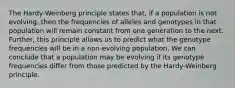 The Hardy-Weinberg principle states that, if a population is not evolving, then the frequencies of alleles and genotypes in that population will remain constant from one generation to the next. Further, this principle allows us to predict what the genotype frequencies will be in a non-evolving population. We can conclude that a population may be evolving if its genotype frequencies differ from those predicted by the Hardy-Weinberg principle.