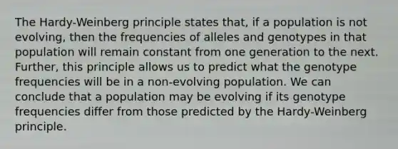 The Hardy-Weinberg principle states that, if a population is not evolving, then the frequencies of alleles and genotypes in that population will remain constant from one generation to the next. Further, this principle allows us to predict what the genotype frequencies will be in a non-evolving population. We can conclude that a population may be evolving if its genotype frequencies differ from those predicted by the Hardy-Weinberg principle.