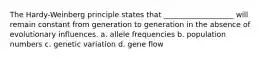 The Hardy-Weinberg principle states that ___________________ will remain constant from generation to generation in the absence of evolutionary influences. a. allele frequencies b. population numbers c. genetic variation d. gene flow