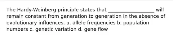 The Hardy-Weinberg principle states that ___________________ will remain constant from generation to generation in the absence of evolutionary influences. a. allele frequencies b. population numbers c. genetic variation d. gene flow