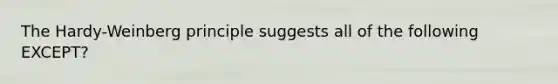 The Hardy-Weinberg principle suggests all of the following EXCEPT?