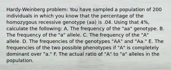 Hardy-Weinberg problem: You have sampled a population of 200 individuals in which you know that the percentage of the homozygous recessive genotype (aa) is .04. Using that 4%, calculate the following: A. The frequency of the "aa" genotype. B. The frequency of the "a" allele. C. The frequency of the "A" allele. D. The frequencies of the genotypes "AA" and "Aa." E. The frequencies of the two possible phenotypes if "A" is completely dominant over "a." F. The actual ratio of "A" to "a" alleles in the population.