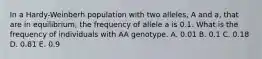 In a Hardy-Weinberh population with two alleles, A and a, that are in equilibrium, the frequency of allele a is 0.1. What is the frequency of individuals with AA genotype. A. 0.01 B. 0.1 C. 0.18 D. 0.81 E. 0.9