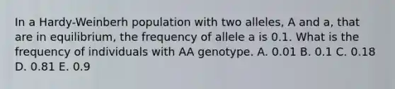 In a Hardy-Weinberh population with two alleles, A and a, that are in equilibrium, the frequency of allele a is 0.1. What is the frequency of individuals with AA genotype. A. 0.01 B. 0.1 C. 0.18 D. 0.81 E. 0.9