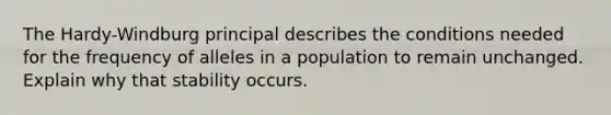 The Hardy-Windburg principal describes the conditions needed for the frequency of alleles in a population to remain unchanged. Explain why that stability occurs.