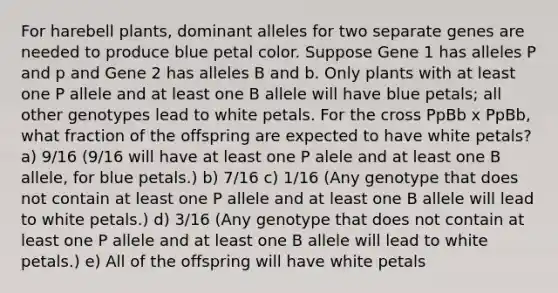 For harebell plants, dominant alleles for two separate genes are needed to produce blue petal color. Suppose Gene 1 has alleles P and p and Gene 2 has alleles B and b. Only plants with at least one P allele and at least one B allele will have blue petals; all other genotypes lead to white petals. For the cross PpBb x PpBb, what fraction of the offspring are expected to have white petals? a) 9/16 (9/16 will have at least one P alele and at least one B allele, for blue petals.) b) 7/16 c) 1/16 (Any genotype that does not contain at least one P allele and at least one B allele will lead to white petals.) d) 3/16 (Any genotype that does not contain at least one P allele and at least one B allele will lead to white petals.) e) All of the offspring will have white petals