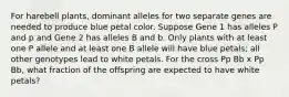 For harebell plants, dominant alleles for two separate genes are needed to produce blue petal color. Suppose Gene 1 has alleles P and p and Gene 2 has alleles B and b. Only plants with at least one P allele and at least one B allele will have blue petals; all other genotypes lead to white petals. For the cross Pp Bb x Pp Bb, what fraction of the offspring are expected to have white petals?