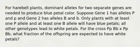 For harebell plants, dominant alleles for two separate genes are needed to produce blue petal color. Suppose Gene 1 has alleles P and p and Gene 2 has alleles B and b. Only plants with at least one P allele and at least one B allele will have blue petals; all other genotypes lead to white petals. For the cross Pp Bb x Pp Bb, what fraction of the offspring are expected to have white petals?