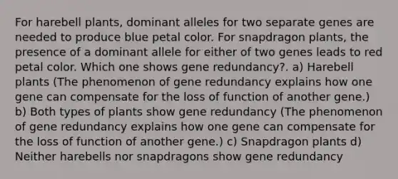 For harebell plants, dominant alleles for two separate genes are needed to produce blue petal color. For snapdragon plants, the presence of a dominant allele for either of two genes leads to red petal color. Which one shows gene redundancy?. a) Harebell plants (The phenomenon of gene redundancy explains how one gene can compensate for the loss of function of another gene.) b) Both types of plants show gene redundancy (The phenomenon of gene redundancy explains how one gene can compensate for the loss of function of another gene.) c) Snapdragon plants d) Neither harebells nor snapdragons show gene redundancy