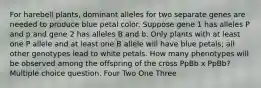 For harebell plants, dominant alleles for two separate genes are needed to produce blue petal color. Suppose gene 1 has alleles P and p and gene 2 has alleles B and b. Only plants with at least one P allele and at least one B allele will have blue petals; all other genotypes lead to white petals. How many phenotypes will be observed among the offspring of the cross PpBb x PpBb? Multiple choice question. Four Two One Three