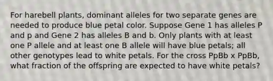 For harebell plants, dominant alleles for two separate genes are needed to produce blue petal color. Suppose Gene 1 has alleles P and p and Gene 2 has alleles B and b. Only plants with at least one P allele and at least one B allele will have blue petals; all other genotypes lead to white petals. For the cross PpBb x PpBb, what fraction of the offspring are expected to have white petals?