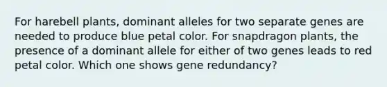 For harebell plants, dominant alleles for two separate genes are needed to produce blue petal color. For snapdragon plants, the presence of a dominant allele for either of two genes leads to red petal color. Which one shows gene redundancy?