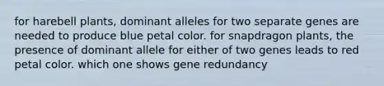 for harebell plants, dominant alleles for two separate genes are needed to produce blue petal color. for snapdragon plants, the presence of dominant allele for either of two genes leads to red petal color. which one shows gene redundancy