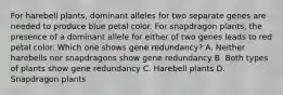 For harebell plants, dominant alleles for two separate genes are needed to produce blue petal color. For snapdragon plants, the presence of a dominant allele for either of two genes leads to red petal color. Which one shows gene redundancy? A. Neither harebells nor snapdragons show gene redundancy B. Both types of plants show gene redundancy C. Harebell plants D. Snapdragon plants