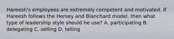 Hareesh's employees are extremely competent and motivated. If Hareesh follows the Hersey and Blanchard model, then what type of leadership style should he use? A. participating B. delegating C. selling D. telling