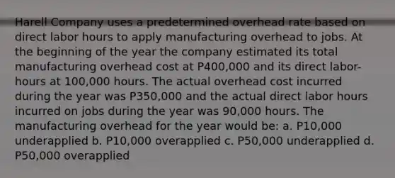 Harell Company uses a predetermined overhead rate based on direct labor hours to apply manufacturing overhead to jobs. At the beginning of the year the company estimated its total manufacturing overhead cost at P400,000 and its direct labor-hours at 100,000 hours. The actual overhead cost incurred during the year was P350,000 and the actual direct labor hours incurred on jobs during the year was 90,000 hours. The manufacturing overhead for the year would be: a. P10,000 underapplied b. P10,000 overapplied c. P50,000 underapplied d. P50,000 overapplied