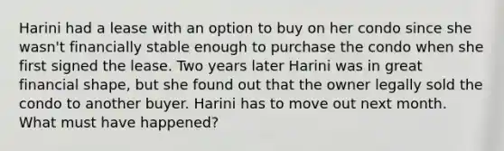 Harini had a lease with an option to buy on her condo since she wasn't financially stable enough to purchase the condo when she first signed the lease. Two years later Harini was in great financial shape, but she found out that the owner legally sold the condo to another buyer. Harini has to move out next month. What must have happened?