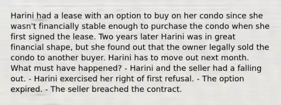 Harini had a lease with an option to buy on her condo since she wasn't financially stable enough to purchase the condo when she first signed the lease. Two years later Harini was in great financial shape, but she found out that the owner legally sold the condo to another buyer. Harini has to move out next month. What must have happened? - Harini and the seller had a falling out. - Harini exercised her right of first refusal. - The option expired. - The seller breached the contract.