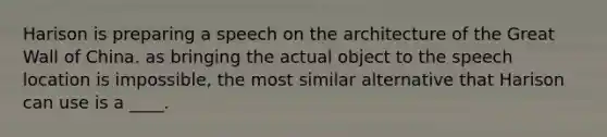 Harison is preparing a speech on the architecture of the Great Wall of China. as bringing the actual object to the speech location is impossible, the most similar alternative that Harison can use is a ____.