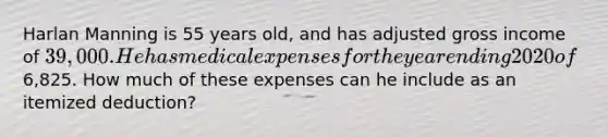 Harlan Manning is 55 years old, and has adjusted gross income of 39,000. He has medical expenses for the year ending 2020 of6,825. How much of these expenses can he include as an itemized deduction?