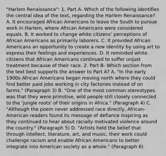 "Harlem Renaissance": 1. Part A- Which of the following identifies the central idea of the text, regarding the Harlem Renaissance? A. It encouraged African Americans to leave the South to pursue work in Harlem, where African Americans were considered equals. B. It worked to change white citizens' perceptions of African Americans as primarily laborers. C. It provided African Americans an opportunity to create a new identity by using art to express their feelings and experiences. D. It reminded white citizens that African Americans continued to suffer unjust treatment because of their race. 2. Part B- Which section from the text best supports the answer to Part A? A. "In the early 1900s African Americans began moving north where they could find better paid jobs working in city factories instead of on farms." (Paragraph 3) B. "One of the most common stereotypes was that they were primitive, wild people still closely connected to the 'jungle roots' of their origins in Africa." (Paragraph 4) C. "Although the poem never addressed race directly, African-American readers found its message of defiance inspiring as they continued to hear about racially motivated violence around the country." (Paragraph 5) D. "Artists held the belief that through intellect, literature, art, and music, their work could challenge racism and enable African Americans to better integrate into American society as a whole." (Paragraph 6)