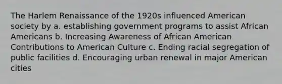 The Harlem Renaissance of the 1920s influenced American society by a. establishing government programs to assist <a href='https://www.questionai.com/knowledge/kktT1tbvGH-african-americans' class='anchor-knowledge'>african americans</a> b. Increasing Awareness of African American Contributions to American Culture c. Ending racial segregation of public facilities d. Encouraging urban renewal in major American cities