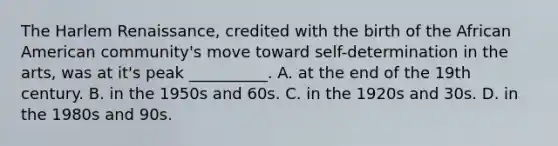 The Harlem Renaissance, credited with the birth of the African American community's move toward self-determination in the arts, was at it's peak __________. A. at the end of the 19th century. B. in the 1950s and 60s. C. in the 1920s and 30s. D. in the 1980s and 90s.