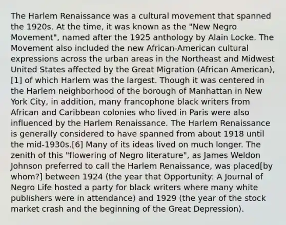 The Harlem Renaissance was a cultural movement that spanned the 1920s. At the time, it was known as the "New Negro Movement", named after the 1925 anthology by Alain Locke. The Movement also included the new African-American cultural expressions across the urban areas in the Northeast and Midwest United States affected by the Great Migration (African American),[1] of which Harlem was the largest. Though it was centered in the Harlem neighborhood of the borough of Manhattan in New York City, in addition, many francophone black writers from African and Caribbean colonies who lived in Paris were also influenced by the Harlem Renaissance. The Harlem Renaissance is generally considered to have spanned from about 1918 until the mid-1930s.[6] Many of its ideas lived on much longer. The zenith of this "flowering of Negro literature", as James Weldon Johnson preferred to call the Harlem Renaissance, was placed[by whom?] between 1924 (the year that Opportunity: A Journal of Negro Life hosted a party for black writers where many white publishers were in attendance) and 1929 (the year of the stock market crash and the beginning of the Great Depression).