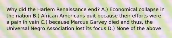 Why did the Harlem Renaissance end? A.) Economical collapse in the nation B.) African Americans quit because their efforts were a pain in vain C.) because Marcus Garvey died and thus, the Universal Negro Association lost its focus D.) None of the above