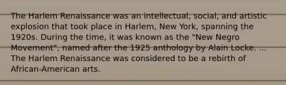 The Harlem Renaissance was an intellectual, social, and artistic explosion that took place in Harlem, New York, spanning the 1920s. During the time, it was known as the "New Negro Movement", named after the 1925 anthology by Alain Locke. ... The Harlem Renaissance was considered to be a rebirth of African-American arts.