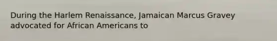 During the Harlem Renaissance, Jamaican Marcus Gravey advocated for African Americans to