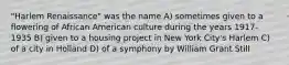 "Harlem Renaissance" was the name A) sometimes given to a flowering of African American culture during the years 1917-1935 B) given to a housing project in New York City's Harlem C) of a city in Holland D) of a symphony by William Grant Still