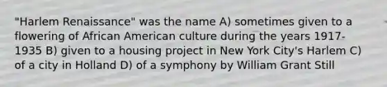 "Harlem Renaissance" was the name A) sometimes given to a flowering of African American culture during the years 1917-1935 B) given to a housing project in New York City's Harlem C) of a city in Holland D) of a symphony by William Grant Still