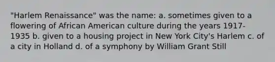 "Harlem Renaissance" was the name: a. sometimes given to a flowering of African American culture during the years 1917-1935 b. given to a housing project in New York City's Harlem c. of a city in Holland d. of a symphony by William Grant Still