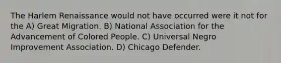 The Harlem Renaissance would not have occurred were it not for the A) Great Migration. B) National Association for the Advancement of Colored People. C) Universal Negro Improvement Association. D) Chicago Defender.