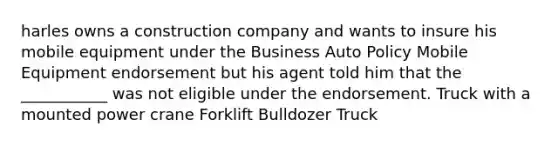 harles owns a construction company and wants to insure his mobile equipment under the Business Auto Policy Mobile Equipment endorsement but his agent told him that the ___________ was not eligible under the endorsement. Truck with a mounted power crane Forklift Bulldozer Truck