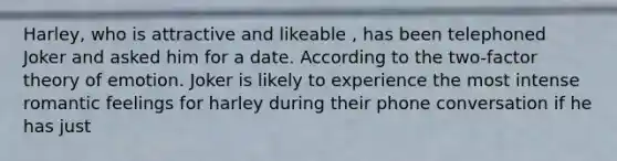 Harley, who is attractive and likeable , has been telephoned Joker and asked him for a date. According to the two-factor theory of emotion. Joker is likely to experience the most intense romantic feelings for harley during their phone conversation if he has just