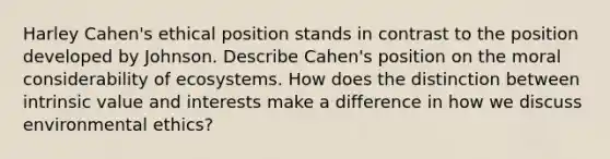 Harley Cahen's ethical position stands in contrast to the position developed by Johnson. Describe Cahen's position on the moral considerability of ecosystems. How does the distinction between intrinsic value and interests make a difference in how we discuss environmental ethics?