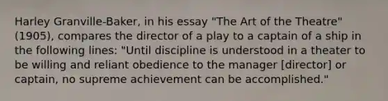 Harley Granville-Baker, in his essay "The Art of the Theatre" (1905), compares the director of a play to a captain of a ship in the following lines: "Until discipline is understood in a theater to be willing and reliant obedience to the manager [director] or captain, no supreme achievement can be accomplished."