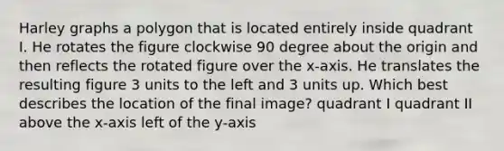 Harley graphs a polygon that is located entirely inside quadrant I. He rotates the figure clockwise 90 degree about the origin and then reflects the rotated figure over the x-axis. He translates the resulting figure 3 units to the left and 3 units up. Which best describes the location of the final image? quadrant I quadrant II above the x-axis left of the y-axis