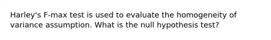 Harley's F-max test is used to evaluate the homogeneity of variance assumption. What is the null hypothesis test?