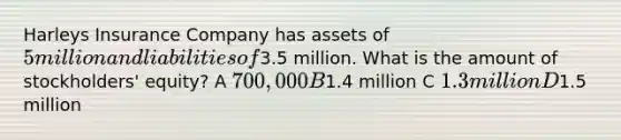 Harleys Insurance Company has assets of 5 million and liabilities of3.5 million. What is the amount of stockholders' equity? A 700,000 B1.4 million C 1.3 million D1.5 million