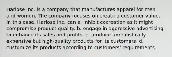 Harlose Inc. is a company that manufactures apparel for men and women. The company focuses on creating customer value. In this case, Harlose Inc. can a. inhibit cocreation as it might compromise product quality. b. engage in aggressive advertising to enhance its sales and profits. c. produce unrealistically expensive but high-quality products for its customers. d. customize its products according to customers' requirements.