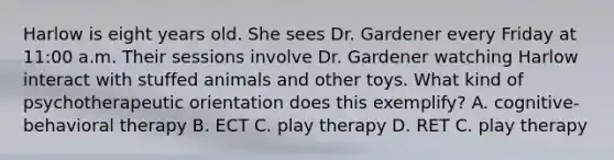 Harlow is eight years old. She sees Dr. Gardener every Friday at 11:00 a.m. Their sessions involve Dr. Gardener watching Harlow interact with stuffed animals and other toys. What kind of psychotherapeutic orientation does this exemplify? A. cognitive-behavioral therapy B. ECT C. play therapy D. RET C. play therapy