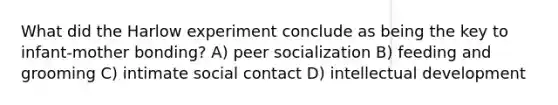 What did the Harlow experiment conclude as being the key to infant-mother bonding? A) peer socialization B) feeding and grooming C) intimate social contact D) intellectual development