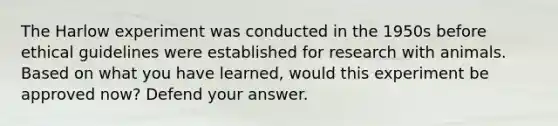 The Harlow experiment was conducted in the 1950s before ethical guidelines were established for research with animals. Based on what you have learned, would this experiment be approved now? Defend your answer.