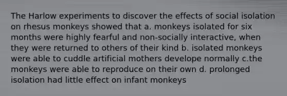 The Harlow experiments to discover the effects of social isolation on rhesus monkeys showed that a. monkeys isolated for six months were highly fearful and non-socially interactive, when they were returned to others of their kind b. isolated monkeys were able to cuddle artificial mothers develope normally c.the monkeys were able to reproduce on their own d. prolonged isolation had little effect on infant monkeys