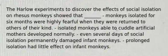 The Harlow experiments to discover the effects of social isolation on rhesus monkeys showed that _______ - monkeys isolated for six months were highly fearful when they were returned to others of their kind. - isolated monkeys able to cuddle artificial mothers developed normally. - even several days of social isolation permanently damaged infant monkeys. - prolonged isolation had little effect on infant monkeys.